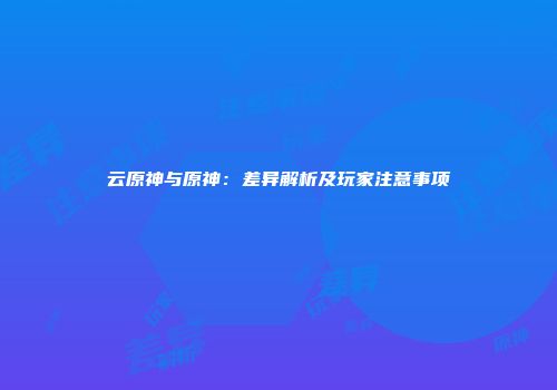 云原神与原神：差异解析及玩家注意事项