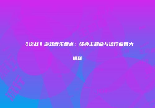 《逆战》游戏音乐盘点：经典主题曲与流行曲目大揭秘