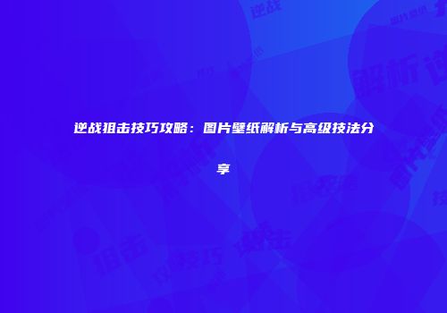 逆战狙击技巧攻略：图片壁纸解析与高级技法分享