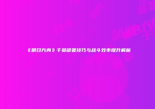 《明日方舟》干员部署技巧与战斗效率提升解析