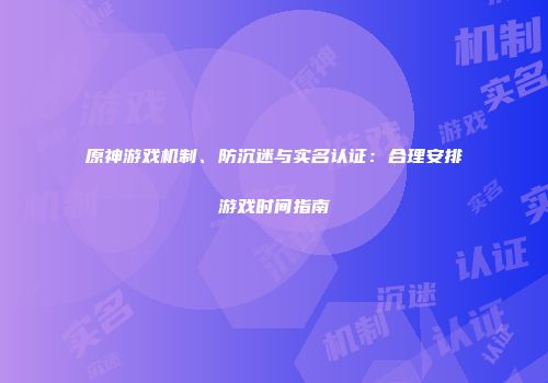 原神游戏机制、防沉迷与实名认证：合理安排游戏时间指南