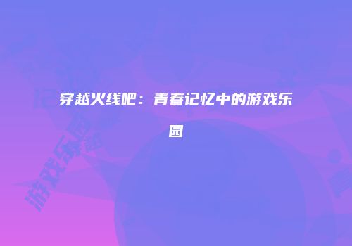 穿越火线吧：青春记忆中的游戏乐园