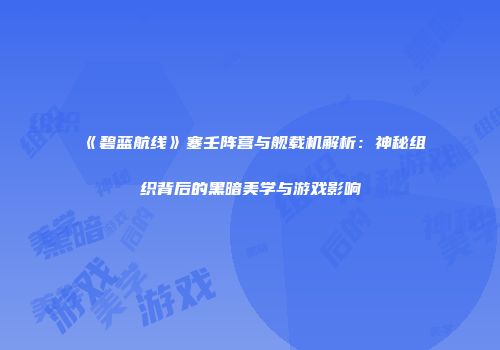 《碧蓝航线》塞壬阵营与舰载机解析：神秘组织背后的黑暗美学与游戏影响