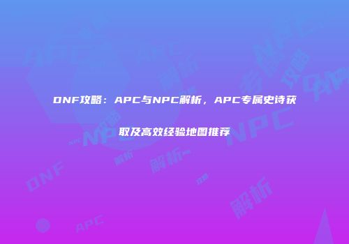 DNF攻略：APC与NPC解析，APC专属史诗获取及高效经验地图推荐