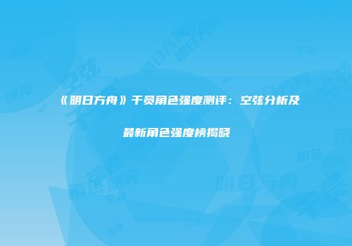 《明日方舟》干员角色强度测评：空弦分析及最新角色强度榜揭晓
