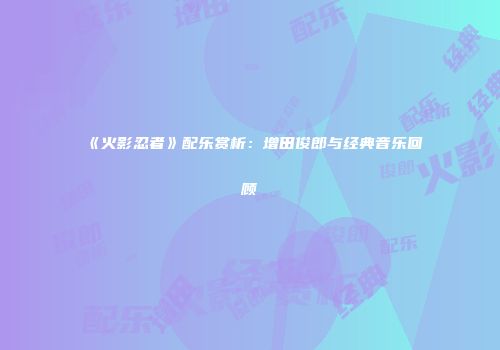 《火影忍者》配乐赏析：增田俊郎与经典音乐回顾