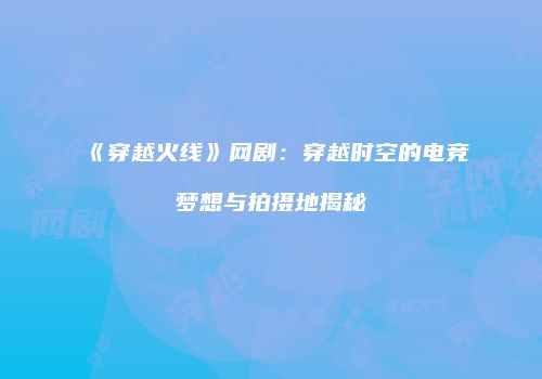 《穿越火线》网剧：穿越时空的电竞梦想与拍摄地揭秘