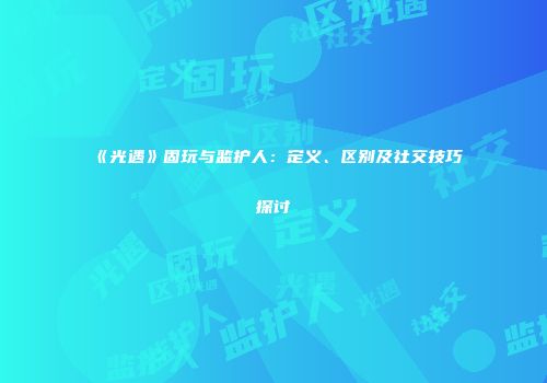 《光遇》固玩与监护人：定义、区别及社交技巧探讨