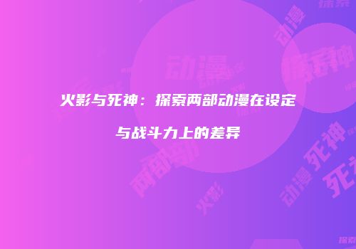 火影与死神：探索两部动漫在设定与战斗力上的差异