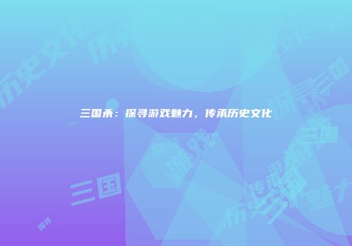 三国杀：探寻游戏魅力，传承历史文化
