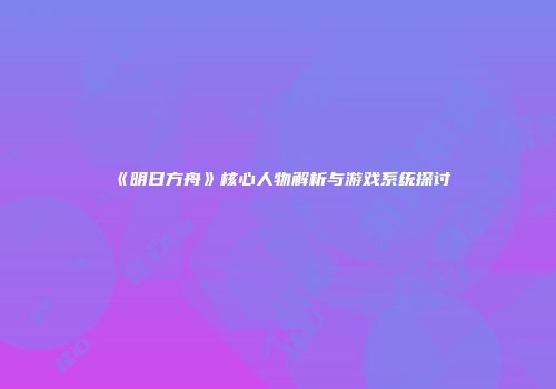 《明日方舟》核心人物解析与游戏系统探讨