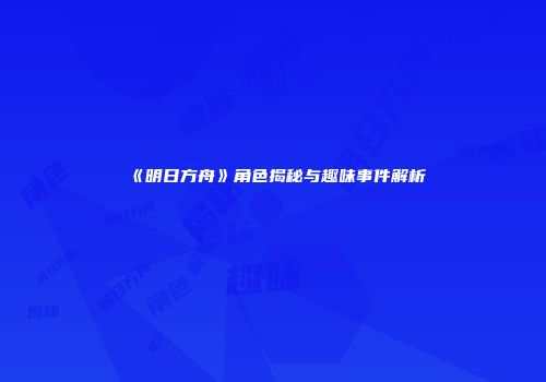 《明日方舟》角色揭秘与趣味事件解析
