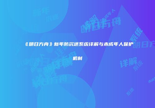 《明日方舟》新年防沉迷系统详解与未成年人保护机制