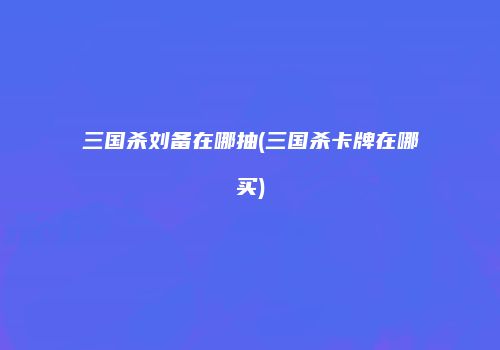 三国杀刘备在哪抽(三国杀卡牌在哪买)
