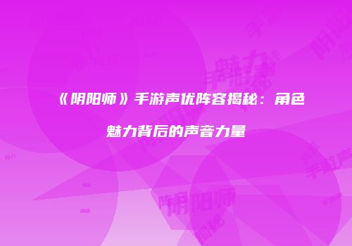 《阴阳师》手游声优阵容揭秘：角色魅力背后的声音力量