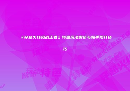 《穿越火线枪战王者》特色玩法解析与新手提升技巧