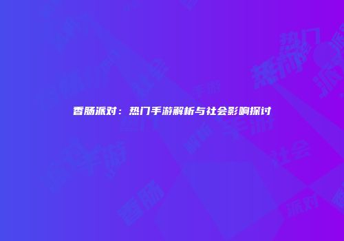 香肠派对：热门手游解析与社会影响探讨