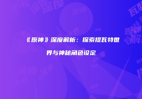 《原神》深度解析：探索提瓦特世界与神秘角色设定