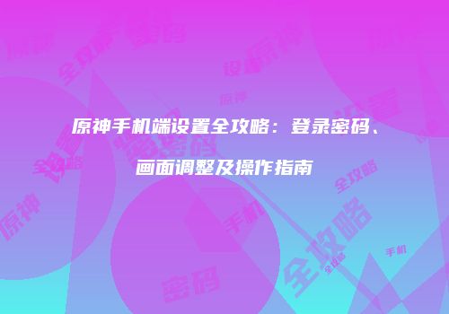 原神手机端设置全攻略：登录密码、画面调整及操作指南