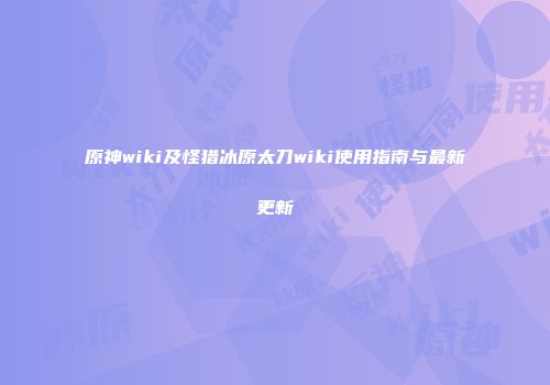 原神wiki及怪猎冰原太刀wiki使用指南与最新更新