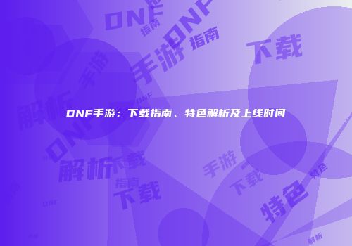 DNF手游：下载指南、特色解析及上线时间