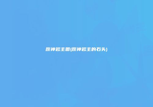 原神岩主圈(原神岩主的石头)