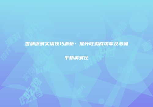 香肠派对实用技巧解析：提升吃鸡成功率及与和平精英对比