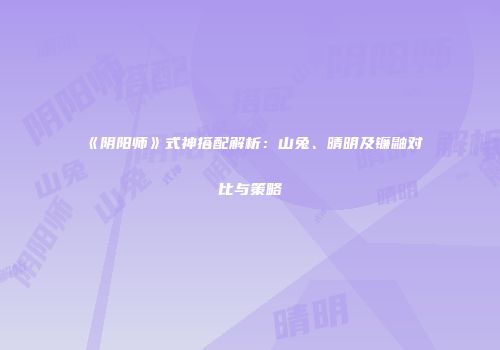 《阴阳师》式神搭配解析：山兔、晴明及镰鼬对比与策略