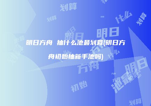 明日方舟 抽什么池最划算(明日方舟初始抽新手池吗)