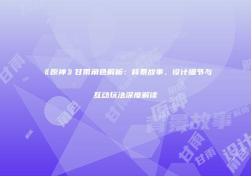 《原神》甘雨角色解析：背景故事、设计细节与互动玩法深度解读