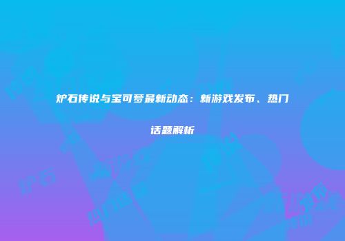 炉石传说与宝可梦最新动态：新游戏发布、热门话题解析