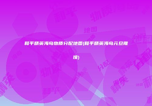 和平精英海岛物质分配地图(和平精英海岛元旦雕像)