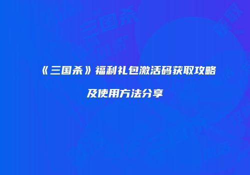 《三国杀》福利礼包激活码获取攻略及使用方法分享