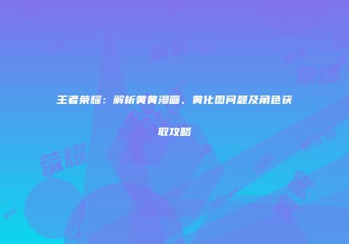 王者荣耀：解析黄黄漫画、黄化图问题及角色获取攻略
