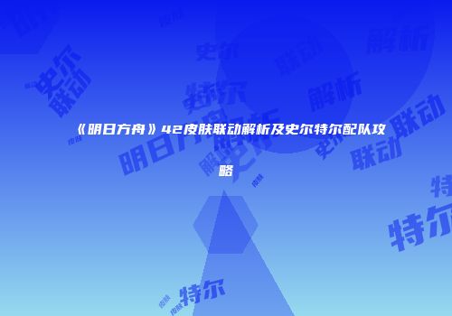 《明日方舟》42皮肤联动解析及史尔特尔配队攻略