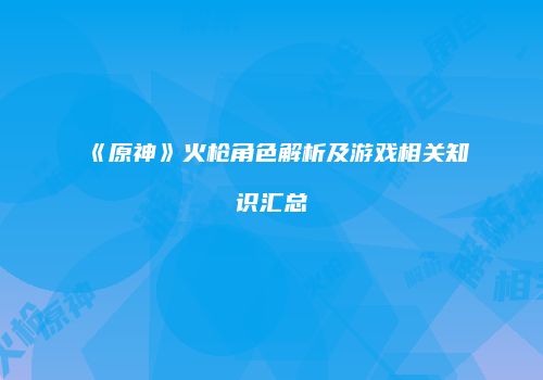 《原神》火枪角色解析及游戏相关知识汇总