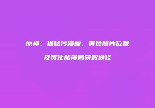 原神：揭秘污漫画、黄色照片位置及黄化版漫画获取途径
