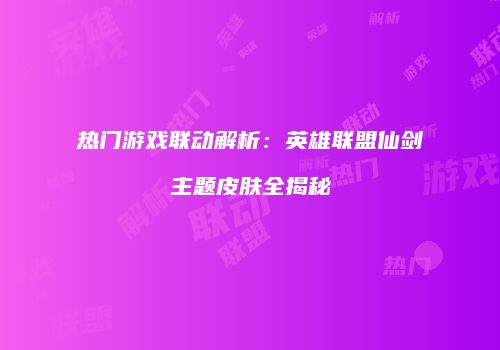 热门游戏联动解析：英雄联盟仙剑主题皮肤全揭秘