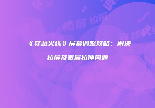 《穿越火线》屏幕调整攻略：解决拉屏及宽屏拉伸问题