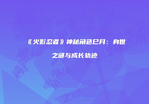 《火影忍者》神秘角色巳月：身世之谜与成长轨迹