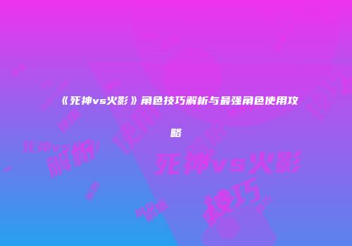 《死神vs火影》角色技巧解析与最强角色使用攻略