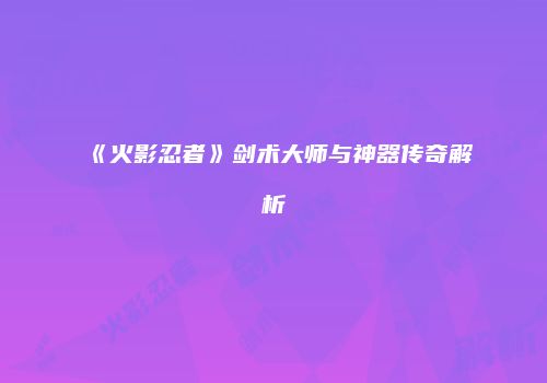 《火影忍者》剑术大师与神器传奇解析