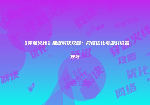《穿越火线》延迟解决攻略：网络优化与游戏设置技巧