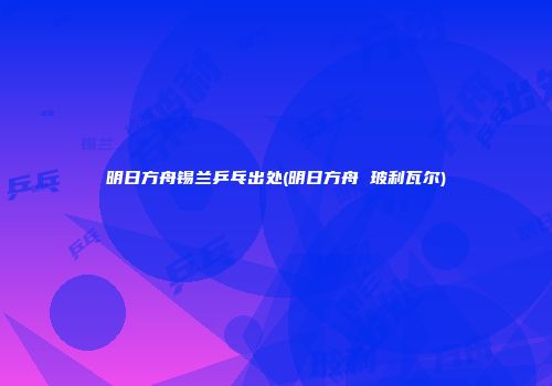 明日方舟锡兰乒乓出处(明日方舟 玻利瓦尔)