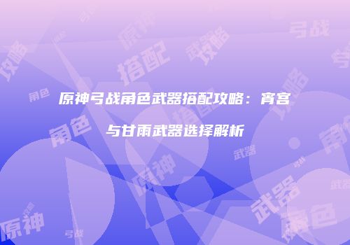 原神弓战角色武器搭配攻略：宵宫与甘雨武器选择解析