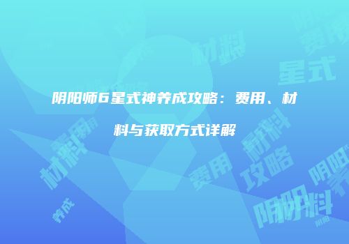阴阳师6星式神养成攻略：费用、材料与获取方式详解