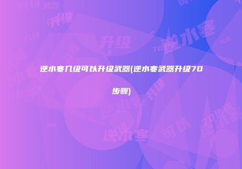 逆水寒几级可以升级武器(逆水寒武器升级70步骤)