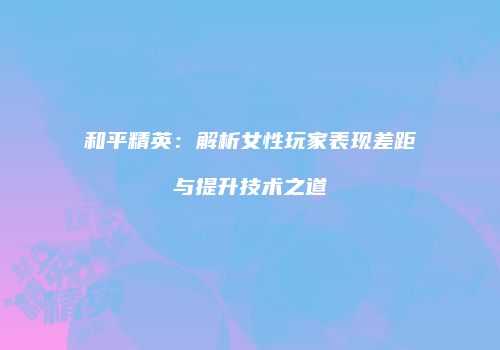 和平精英：解析女性玩家表现差距与提升技术之道