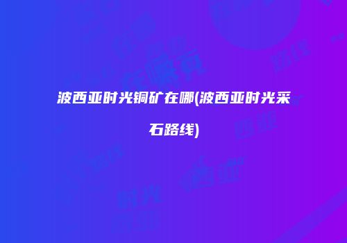波西亚时光铜矿在哪(波西亚时光采石路线)