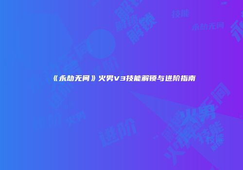 《永劫无间》火男V3技能解锁与进阶指南